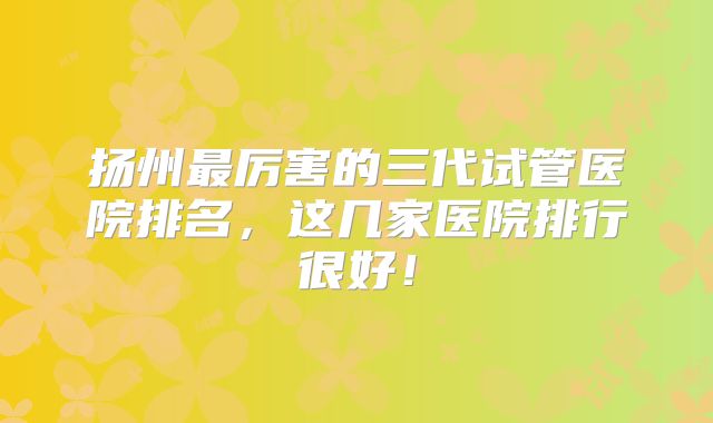 扬州最厉害的三代试管医院排名，这几家医院排行很好！