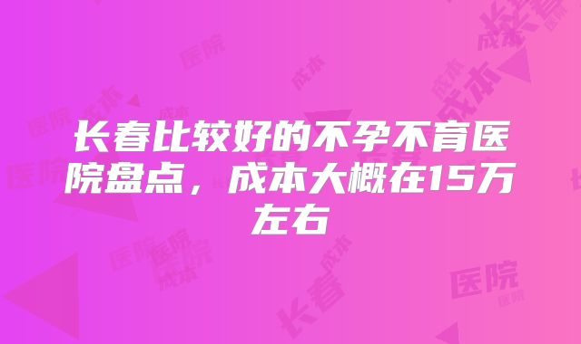 长春比较好的不孕不育医院盘点，成本大概在15万左右