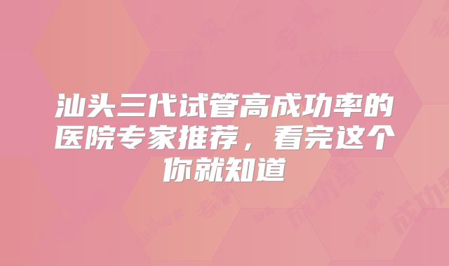 汕头三代试管高成功率的医院专家推荐,看完这个你就知道