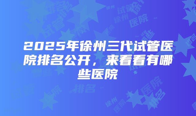 2025年徐州三代试管医院排名公开,来看看有哪些医院