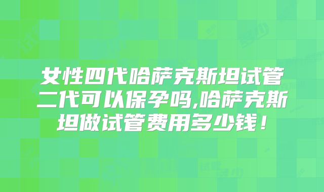 女性四代哈萨克斯坦试管二代可以保孕吗,哈萨克斯坦做试管费用多少钱！