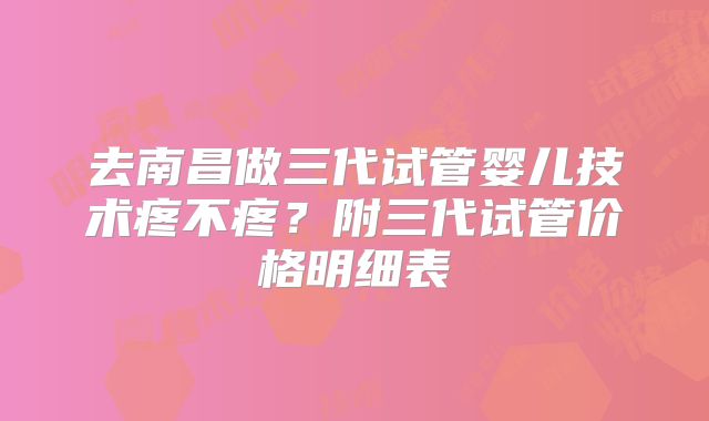 去南昌做三代试管婴儿技术疼不疼？附三代试管价格明细表