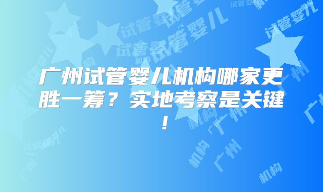 广州试管婴儿机构哪家更胜一筹？实地考察是关键！
