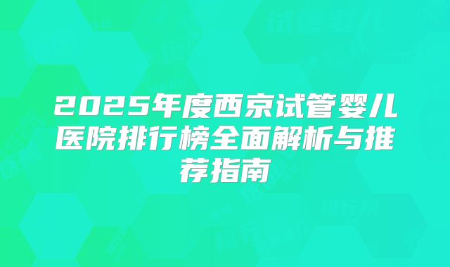 2025年度西京试管婴儿医院排行榜全面解析与推荐指南