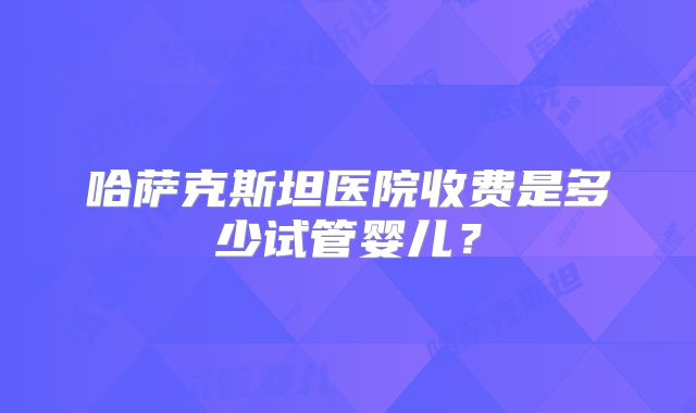 哈萨克斯坦医院收费是多少试管婴儿?