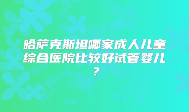 哈萨克斯坦哪家成人儿童综合医院比较好试管婴儿?