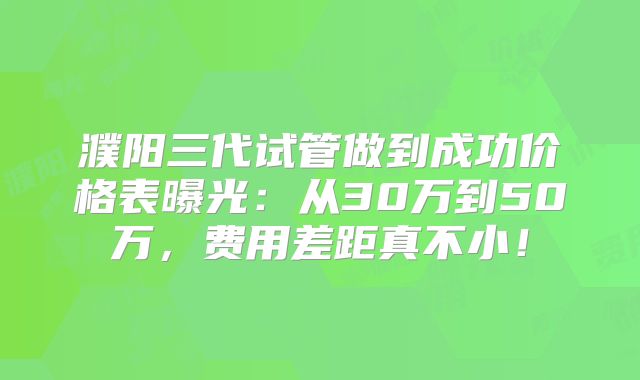 濮阳三代试管做到成功价格表曝光:从30万到50万,费用差距真不小!
