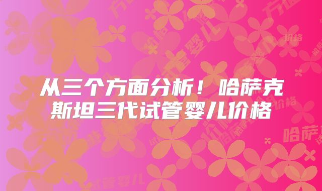 从三个方面分析！哈萨克斯坦三代试管婴儿价格