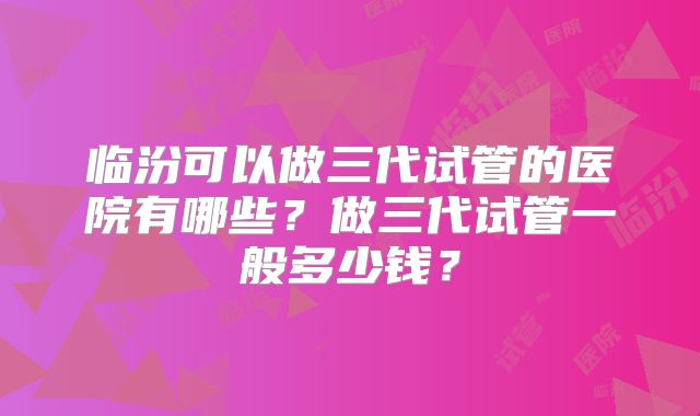 临汾可以做三代试管的医院有哪些?做三代试管一般多少钱?
