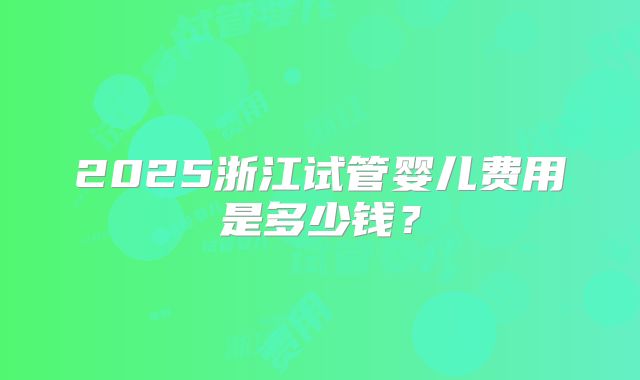 2025浙江试管婴儿费用是多少钱？