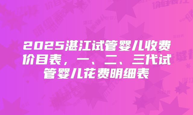 2025湛江试管婴儿收费价目表，一、二、三代试管婴儿花费明细表