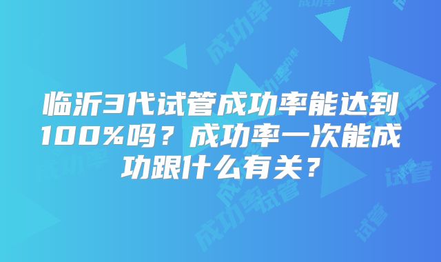 临沂3代试管成功率能达到100%吗?成功率一次能成功跟什么有关?