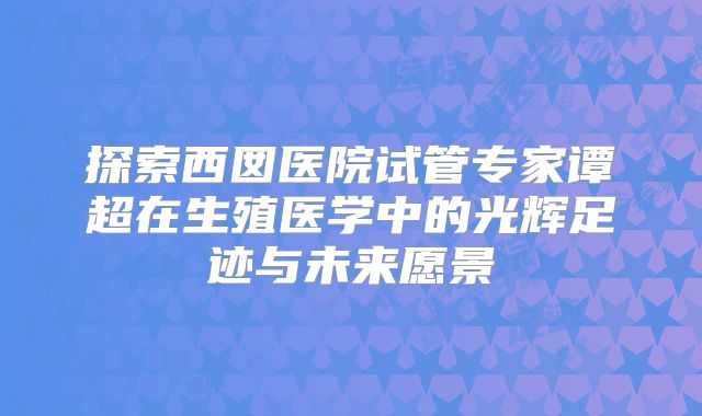 探索西囡医院试管专家谭超在生殖医学中的光辉足迹与未来愿景