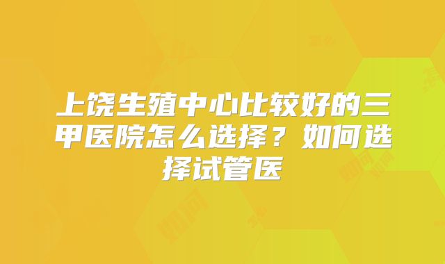 上饶生殖中心比较好的三甲医院怎么选择?如何选择试管医