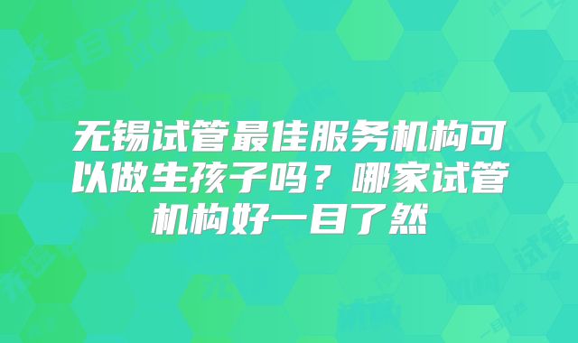 无锡试管最佳服务机构可以做生孩子吗？哪家试管机构好一目了然