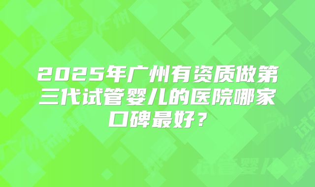 2025年广州有资质做第三代试管婴儿的医院哪家口碑最好?