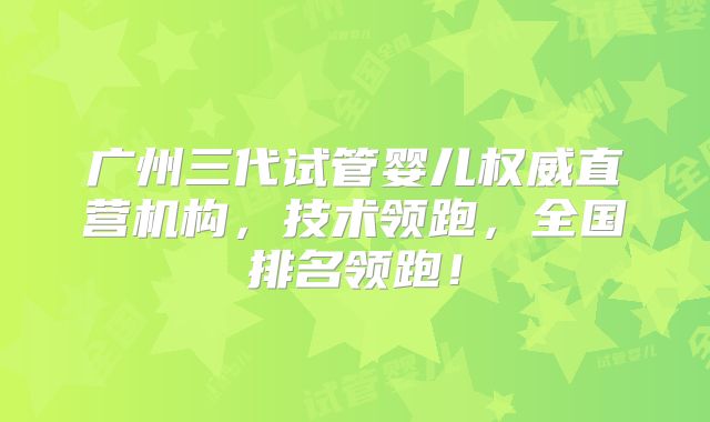 广州三代试管婴儿权威直营机构，技术领跑，全国排名领跑！