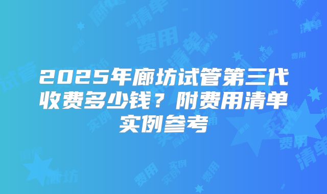 2025年廊坊试管第三代收费多少钱？附费用清单实例参考