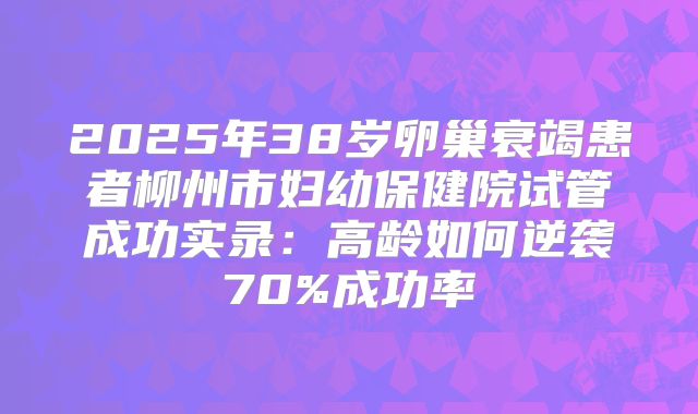 2025年38岁卵巢衰竭患者柳州市妇幼保健院试管成功实录:高龄如何逆袭70%成功率