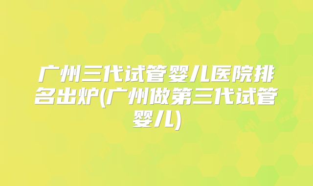 广州三代试管婴儿医院排名出炉(广州做第三代试管婴儿)