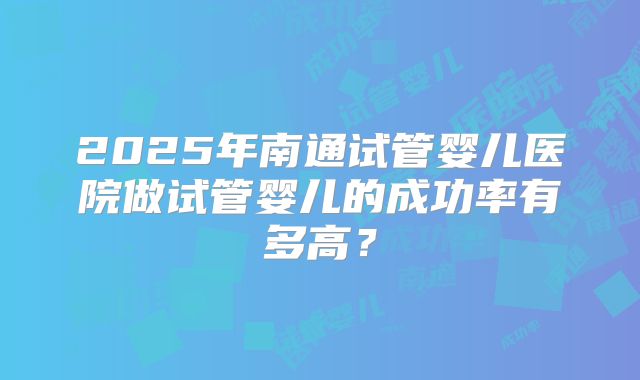 2025年南通试管婴儿医院做试管婴儿的成功率有多高?