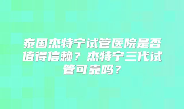 泰国杰特宁试管医院是否值得信赖?杰特宁三代试管可靠吗?