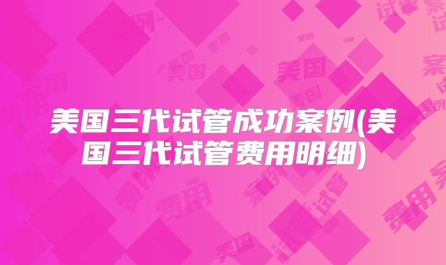 美国三代试管成功案例(美国三代试管费用明细)