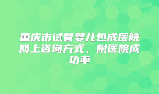 重庆市试管婴儿包成医院网上咨询方式,附医院成功率