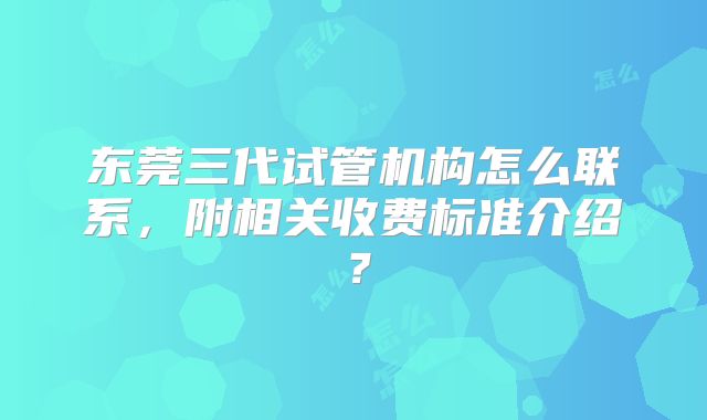 东莞三代试管机构怎么联系,附相关收费标准介绍?