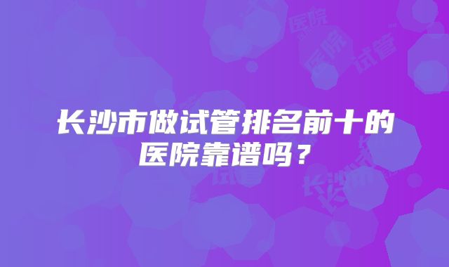长沙市做试管排名前十的医院靠谱吗？