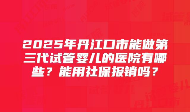 2025年丹江口市能做第三代试管婴儿的医院有哪些？能用社保报销吗？