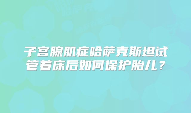 子宫腺肌症哈萨克斯坦试管着床后如何保护胎儿?