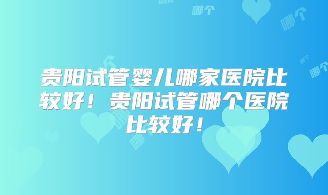 贵阳试管婴儿哪家医院比较好!贵阳试管哪个医院比较好!