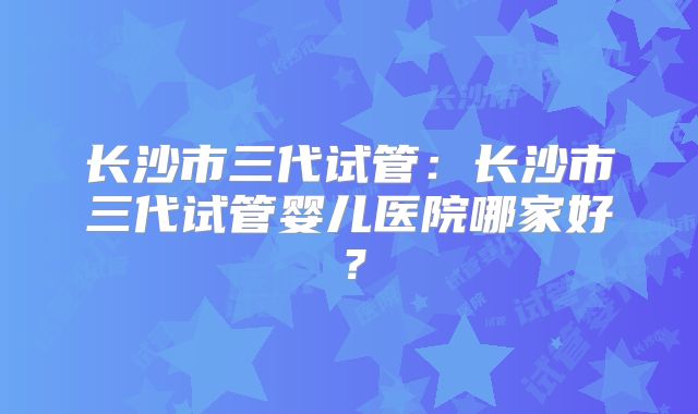 长沙市三代试管:长沙市三代试管婴儿医院哪家好?