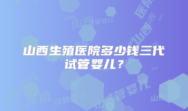 山西生殖医院多少钱三代试管婴儿?