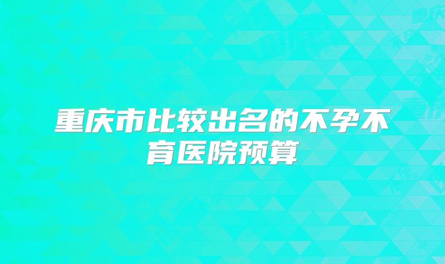 重庆市比较出名的不孕不育医院预算