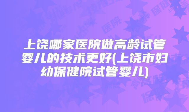上饶哪家医院做高龄试管婴儿的技术更好(上饶市妇幼保健院试管婴儿)