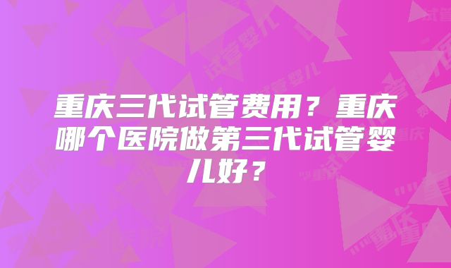 重庆三代试管费用？重庆哪个医院做第三代试管婴儿好？