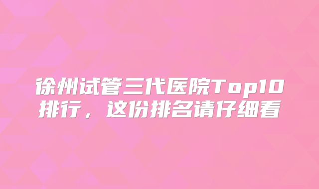 徐州试管三代医院Top10排行，这份排名请仔细看