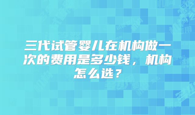 三代试管婴儿在机构做一次的费用是多少钱,机构怎么选?