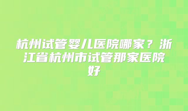 杭州试管婴儿医院哪家？浙江省杭州市试管那家医院好