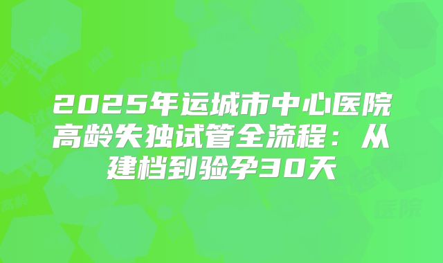 2025年运城市中心医院高龄失独试管全流程:从建档到验孕30天