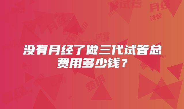 没有月经了做三代试管总费用多少钱?