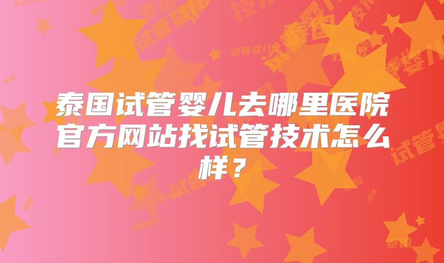 泰国试管婴儿去哪里医院官方网站找试管技术怎么样?