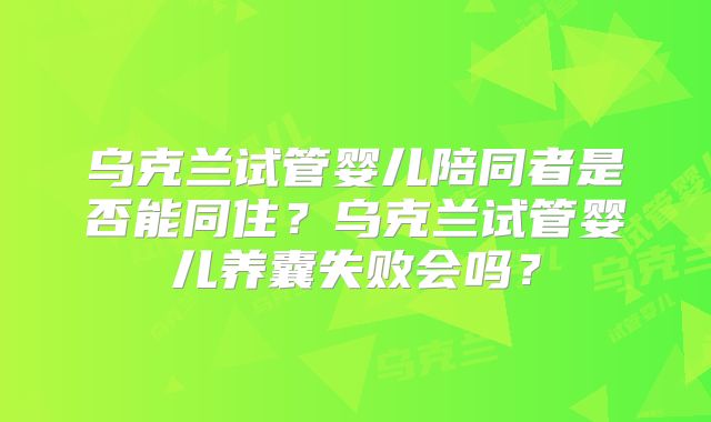乌克兰试管婴儿陪同者是否能同住?乌克兰试管婴儿养囊失败会吗?