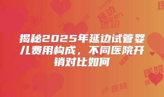 揭秘2025年延边试管婴儿费用构成,不同医院开销对比如何