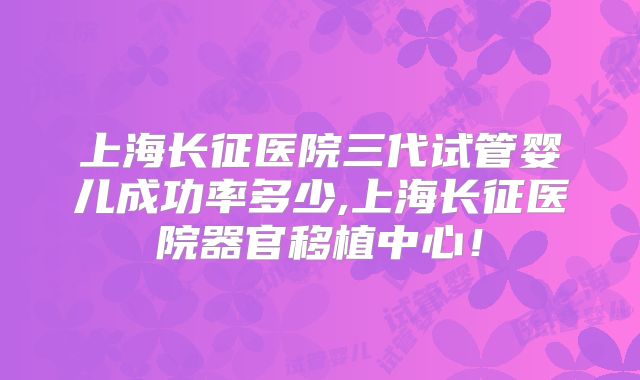 上海长征医院三代试管婴儿成功率多少,上海长征医院器官移植中心！