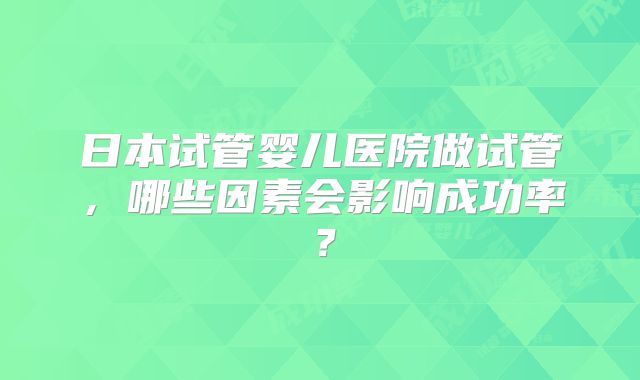 日本试管婴儿医院做试管,哪些因素会影响成功率?