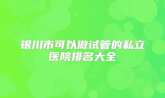 银川市可以做试管的私立医院排名大全