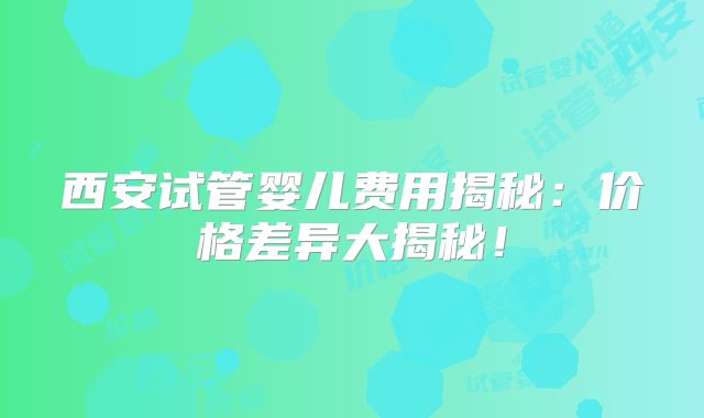 西安试管婴儿费用揭秘：价格差异大揭秘！